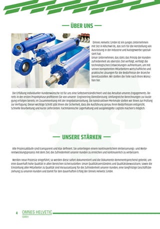 4
Omnes Helvetic GmbH ist ein junges Unternehmen
mit Sitz in Allschwil BL, das sich für die Herstellung von
Ausrüstung in der Industrie und Autogewerbe speziali-
siert hat.
Unser Unternehmen, das stets das Prinzip der Kunden-
zufriedenheit als oberstes Ziel verfolgt, verfolgt die
technologischen Entwicklungen aufmerksam, um mit
seinen kompetenten Mitarbeitern wirtschaftliche und
praktische Lösungen für die Bedürfnisse der Branche
bereitzustellen. Wir stellen die Teile nach Ihren Wünsc-
hen her.
Die Erfüllung individueller Kundenwünsche ist für uns eine Selbstverständlichkeit und das Resultat unseres Engagements. Be-
reits in der ersten Projektphase profitieren Sie von unserer- Engineering-Dienstleistung. Umfangreiche Berechnungen zur Ausle-
gung erfolgen bereits im Zusammenhang mit der Angebotserstellung. Die konstruktiven Merkmale stellen wir Ihnen zur Prüfung
zur Verfügung. Dieser wichtige Schritt gibt Ihnen die Sicherheit, dass die Ausführung genau Ihren Bedürfnissen entspricht.
Schnelle Bearbeitung und kurze Lieferzeiten: Fachmännische Lagerhaltung und ausgeklügelte Logistik machen’s möglich.
Alle Prozessabläufe sind transparent und klar definiert. Sie unterliegen einem kontinuierlichem Verbesserungs- und Weite-
rentwicklungsprozess mit dem Ziel, die Zufriedenheit unserer Kunden zu erreichen und kontinuierlich zu verbessern.
Werden neue Prozesse eingeführt, so werden diese sofort dokumentiert und die Dokumente demenentsprechend gelenkt, um
eine dauerhaft hohe Qualität in allen Bereichen sicherzustellen. Unser Qualitätsverständnis und Qualitätsbewusstsein, sowie die
Einstellung aller Mitarbeiter zu Qualität sind Voraussetzung für die Zufriedenheit unserer Kunden, eine langfristige Geschäftsbe-
ziehung zu unseren Kunden und damit für den dauerhaften Erfolg der Omnes Helvetic GmbH.
UNSERE STÄRKEN
ÜBER UNS
 
