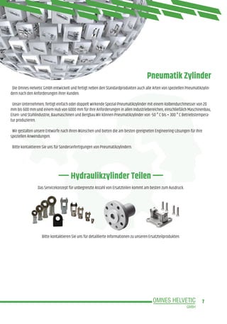 7
Hydraulikzylinder Teilen
Pneumatik Zylinder
Die Omnes-Helvetic Gmbh entwickelt und fertigt neben den Standardprodukten auch alle Arten von speziellen Pneumatikzylin-
dern nach den Anforderungen ihrer Kunden.
Unser Unternehmen; fertigt einfach oder doppelt wirkende Spezial-Pneumatikzylinder mit einem Kolbendurchmesser von 20
mm bis 600 mm und einem Hub von 6000 mm für Ihre Anforderungen in allen Industriebereichen, einschließlich Maschinenbau,
Eisen- und Stahlindustrie, Baumaschinen und Bergbau.Wir können Pneumatikzylinder von -50 ° C bis + 300 ° C Betriebstempera-
tur produzieren.
Wir gestalten unsere Entwürfe nach Ihren Wünschen und bieten die am besten geeigneten Engineering-Lösungen für Ihre
speziellen Anwendungen.
Bitte kontaktieren Sie uns für Sonderanfertigungen von Pneumatikzylindern.
Das Servicekonzept für unbegrenzte Anzahl von Ersatzteilen kommt am besten zum Ausdruck.
Bitte kontaktieren Sie uns für detaillierte Informationen zu unseren Ersatzteilprodukten.
 