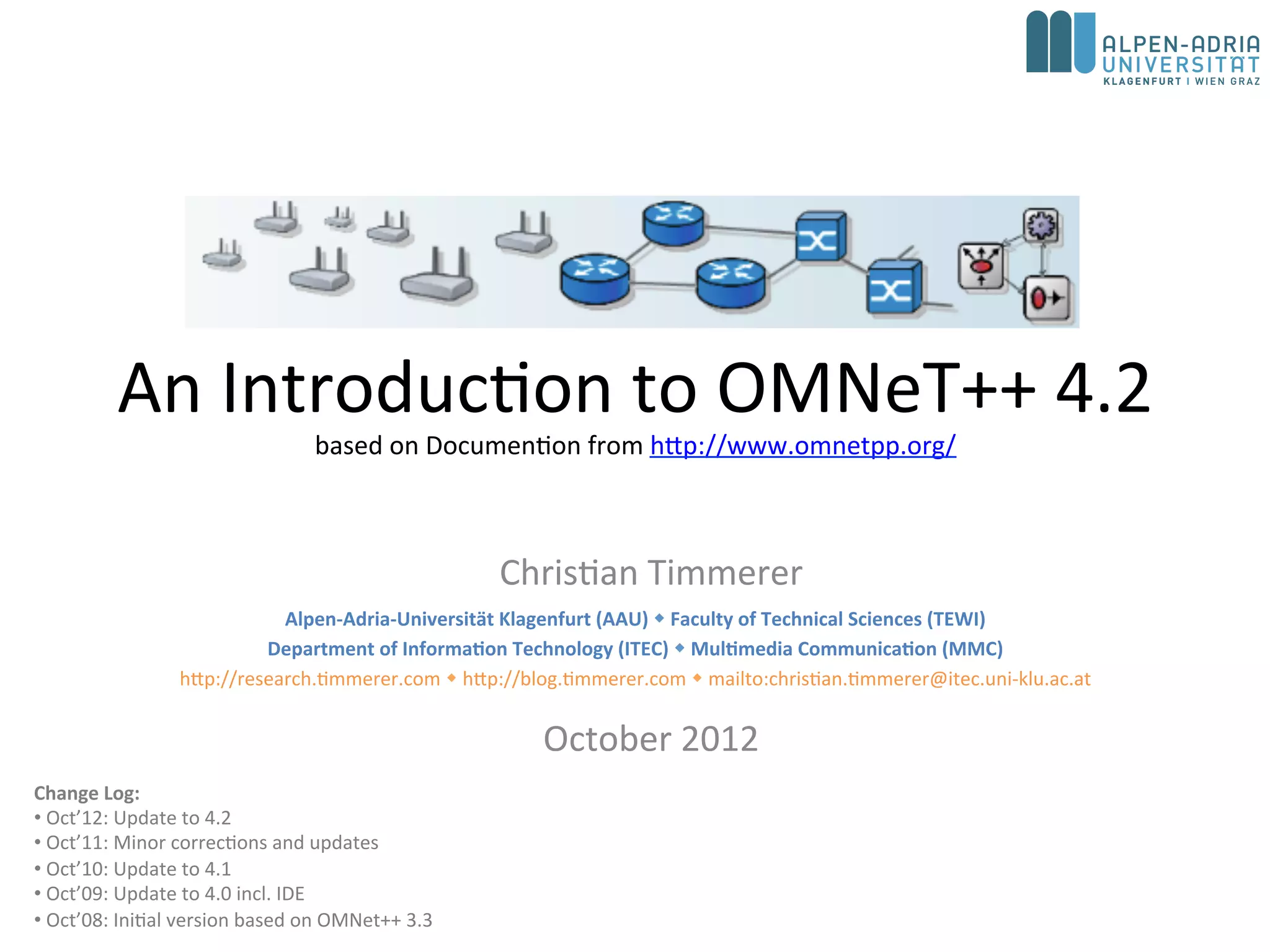 An Introduction to OMNeT++ 5.1
based on Documention from http://www.omnetpp.org/
Christian Timmerer
October 2017
Change Log:
• Oct’17: Update to 5.1
• Oct’15: Update to 5.0
• Oct’14: Update to 4.5
• Oct’13: Update to 4.3
• Oct’12: Update to 4.2
• Oct’11: Minor corrections and updates
• Oct’10: Update to 4.1
• Oct’09: Update to 4.0 incl. IDE
• Oct’08: Initial version based on OMNet++ 3.3
Alpen-Adria-Universität Klagenfurt (AAU)  Faculty of Technical Sciences (TEWI)
Institute of Information Technology (ITEC)  Multimedia Communication (MMC)
http://blog.timmerer.com  @timse7  mailto:christian.timmerer@itec.aau.at
Chief Innovation Officer (CIO) at bitmovin GmbH
http://www.bitmovin.com  christian.timmerer@bitmovin.com
 