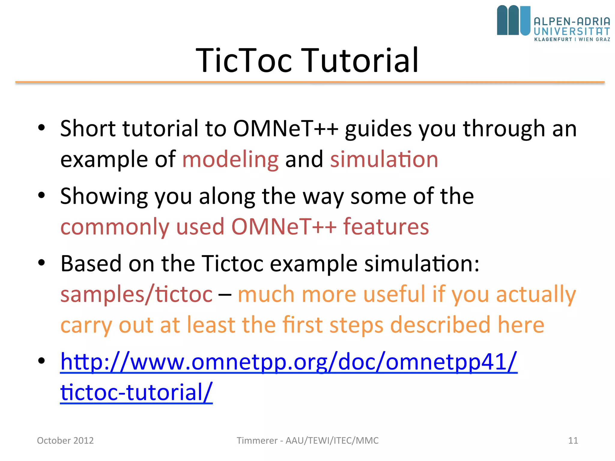 TicToc Tutorial
• Short tutorial to OMNeT++ guides you through an
example of modeling and simulation
• Showing you along the way some of the
commonly used OMNeT++ features
• Based on the Tictoc example simulation:
samples/tictoc – much more useful if you actually
carry out at least the first steps described here
• http://www.omnetpp.org/doc/omnetpp/tictoc-
tutorial/
October 2015 C. Timmerer - AAU/TEWI/ITEC/MMC 11
 