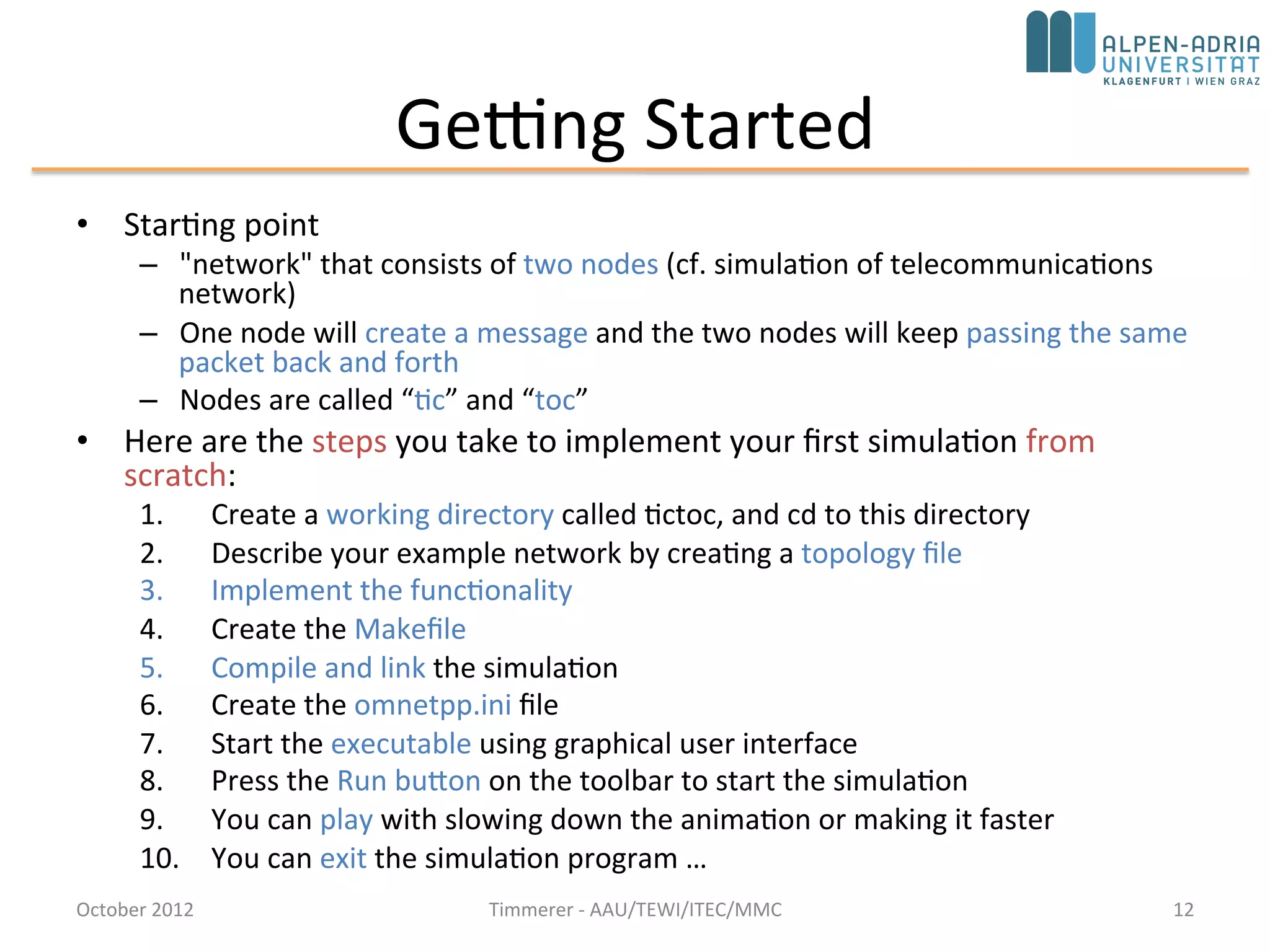 Getting Started
• Starting point
– "network" that consists of two nodes (cf. simulation of telecommunications
network)
– One node will create a message and the two nodes will keep passing the same
packet back and forth
– Nodes are called “tic” and “toc”
• Here are the steps you take to implement your first simulation from
scratch:
1. Create a working directory called tictoc, and cd to this directory
2. Describe your example network by creating a topology file
3. Implement the functionality
4. Create the Makefile
5. Compile and link the simulation
6. Create the omnetpp.ini file
7. Start the executable using graphical user interface
8. Press the Run button on the toolbar to start the simulation
9. You can play with slowing down the animation or making it faster
10. You can exit the simulation program …
October 2015 C. Timmerer - AAU/TEWI/ITEC/MMC 12
 