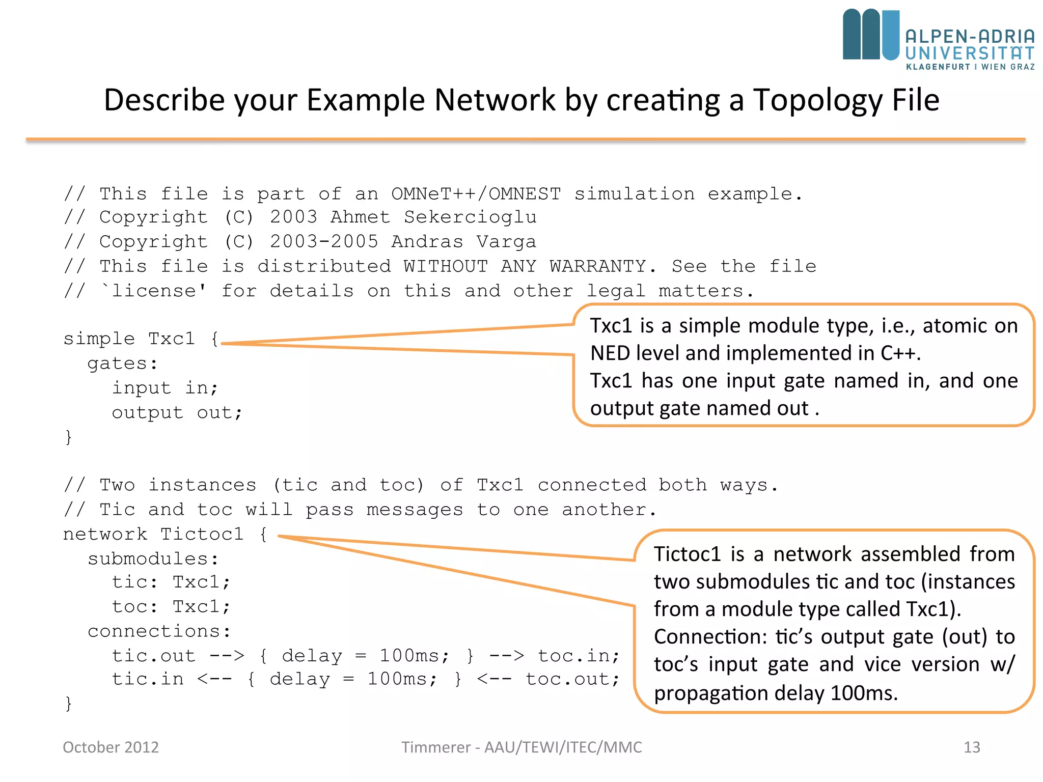 Describe your Example Network by creating a Topology File
October 2015 C. Timmerer - AAU/TEWI/ITEC/MMC 13
// This file is part of an OMNeT++/OMNEST simulation example.
// Copyright (C) 2003 Ahmet Sekercioglu
// Copyright (C) 2003-2008 Andras Varga
// This file is distributed WITHOUT ANY WARRANTY. See the file
// `license' for details on this and other legal matters.
simple Txc1 {
gates:
input in;
output out;
}
// Two instances (tic and toc) of Txc1 connected both ways.
// Tic and toc will pass messages to one another.
network Tictoc1 {
submodules:
tic: Txc1;
toc: Txc1;
connections:
tic.out --> { delay = 100ms; } --> toc.in;
tic.in <-- { delay = 100ms; } <-- toc.out;
}
Tictoc1 is a network assembled from
two submodules tic and toc (instances
from a module type called Txc1).
Connection: tic’s output gate (out) to
toc’s input gate and vice versa with
propagation delay 100ms.
Txc1 is a simple module type, i.e., atomic on
NED level and implemented in C++.
Txc1 has one input gate named in, and one
output gate named out .
 