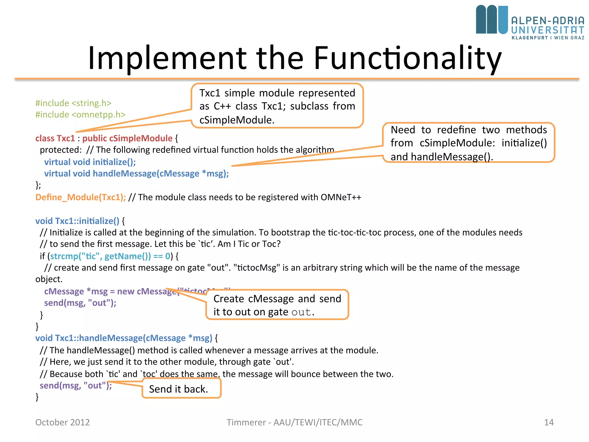 Implement the Functionality
October 2015 C. Timmerer - AAU/TEWI/ITEC/MMC 14
#include <string.h>
#include <omnetpp.h>
using namespace omnetpp;
class Txc1 : public cSimpleModule {
protected: // The following redefined virtual function holds the algorithm.
virtual void initialize() override;
virtual void handleMessage(cMessage *msg) override;
};
Define_Module(Txc1); // The module class needs to be registered with OMNeT++
void Txc1::initialize() {
// Initialize is called at the beginning of the simulation. To bootstrap the tic-toc-tic-toc process, one of the modules needs
// to send the first message. Let this be `tic‘. Am I Tic or Toc?
if (strcmp("tic", getName()) == 0) {
// create and send first message on gate "out". "tictocMsg" is an arbitrary string which will be the name of the message object.
cMessage *msg = new cMessage("tictocMsg");
send(msg, "out");
}
}
void Txc1::handleMessage(cMessage *msg) {
// The handleMessage() method is called whenever a message arrives at the module.
// Here, we just send it to the other module, through gate `out'.
// Because both `tic' and `toc' does the same, the message will bounce between the two.
send(msg, "out");
}
Txc1 simple module represented
as C++ class Txc1; subclass from
cSimpleModule.
Need to redefine two methods
from cSimpleModule: initialize()
and handleMessage().
Create cMessage and send
it to out on gate out.
Send it back.
 