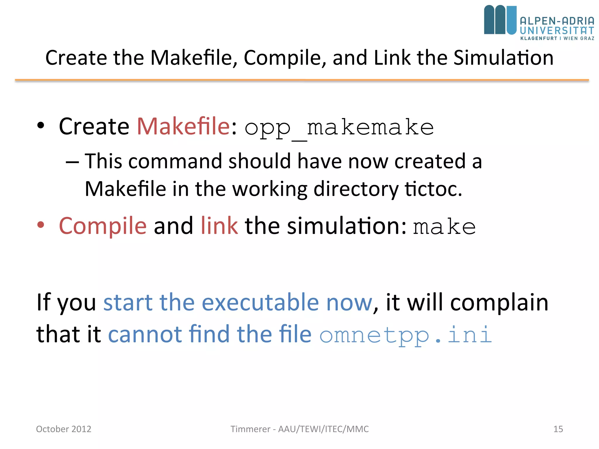 Create the Makefile, Compile, and Link the Simulation
• Create Makefile: opp_makemake
– This command should have now created a
Makefile in the working directory tictoc.
• Compile and link the simulation: make
If you start the executable now, it will complain
that it cannot find the file omnetpp.ini
October 2015 C. Timmerer - AAU/TEWI/ITEC/MMC 15
 