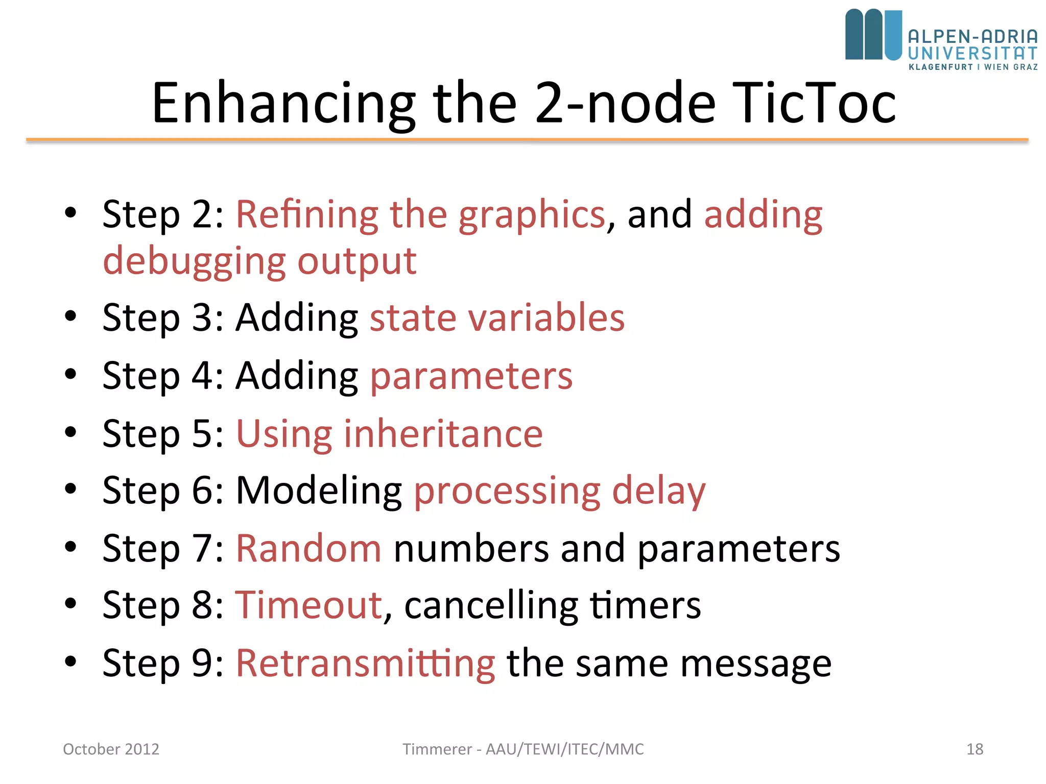 Enhancing the 2-node TicToc
• Step 2: Refining the graphics, and adding
debugging output
• Step 3: Adding state variables
• Step 4: Adding parameters
• Step 5: Using inheritance
• Step 6: Modeling processing delay
• Step 7: Random numbers and parameters
• Step 8: Timeout, cancelling timers
• Step 9: Retransmitting the same message
October 2015 C. Timmerer - AAU/TEWI/ITEC/MMC 18
 