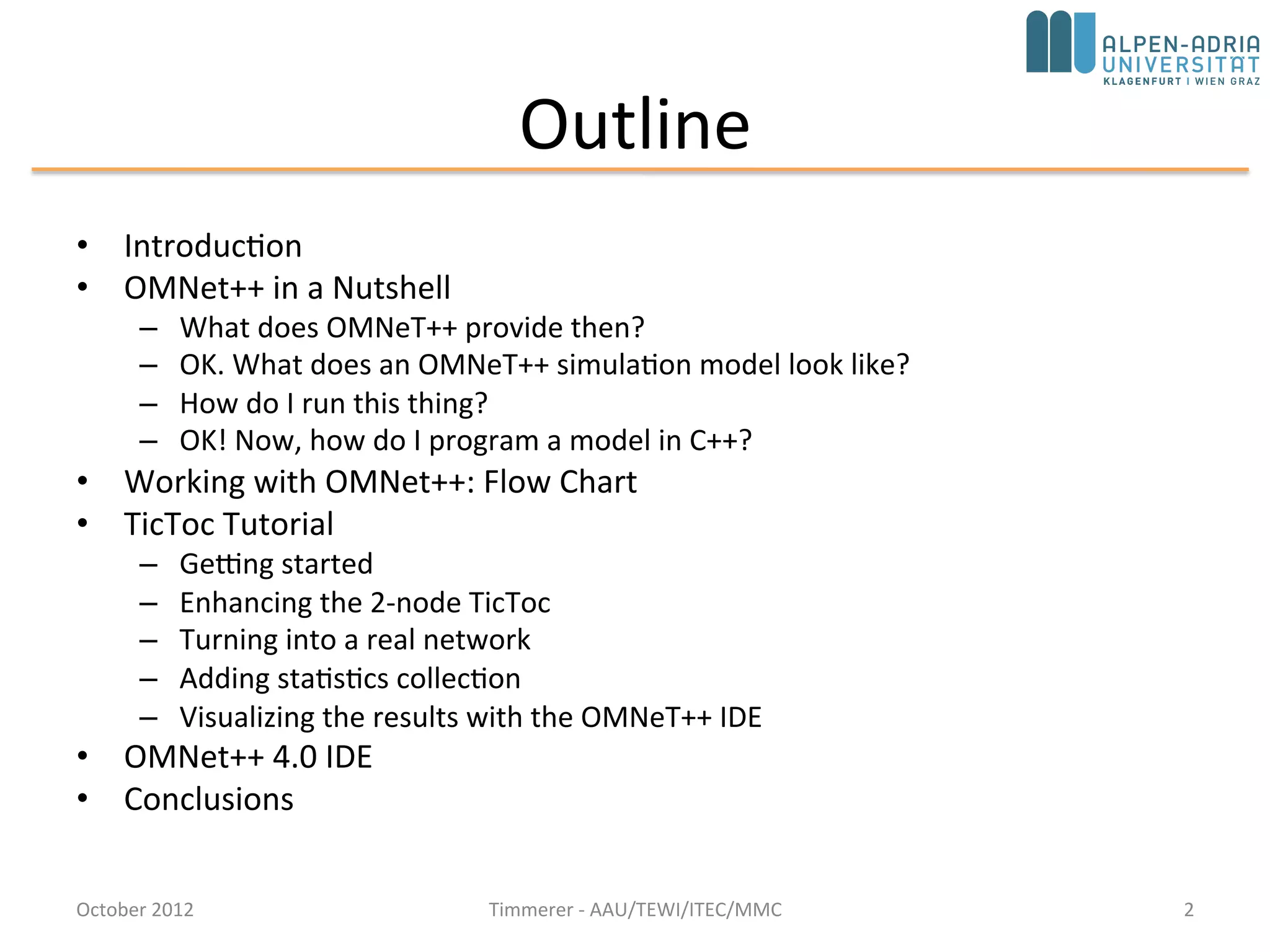 Outline
• Introduction
• OMNeT++ in a Nutshell
– What does OMNeT++ provide then?
– OK. What does an OMNeT++ simulation model look like?
– How do I run this thing?
– OK! Now, how do I program a model in C++?
• Working with OMNeT++: Flow Chart
• TicToc Tutorial
– Getting started
– Enhancing the 2-node TicToc
– Turning into a real network
– Adding statistics collection
– Visualizing the results with the OMNeT++ IDE
• Conclusions
2October 2015 C. Timmerer - AAU/TEWI/ITEC/MMC
 