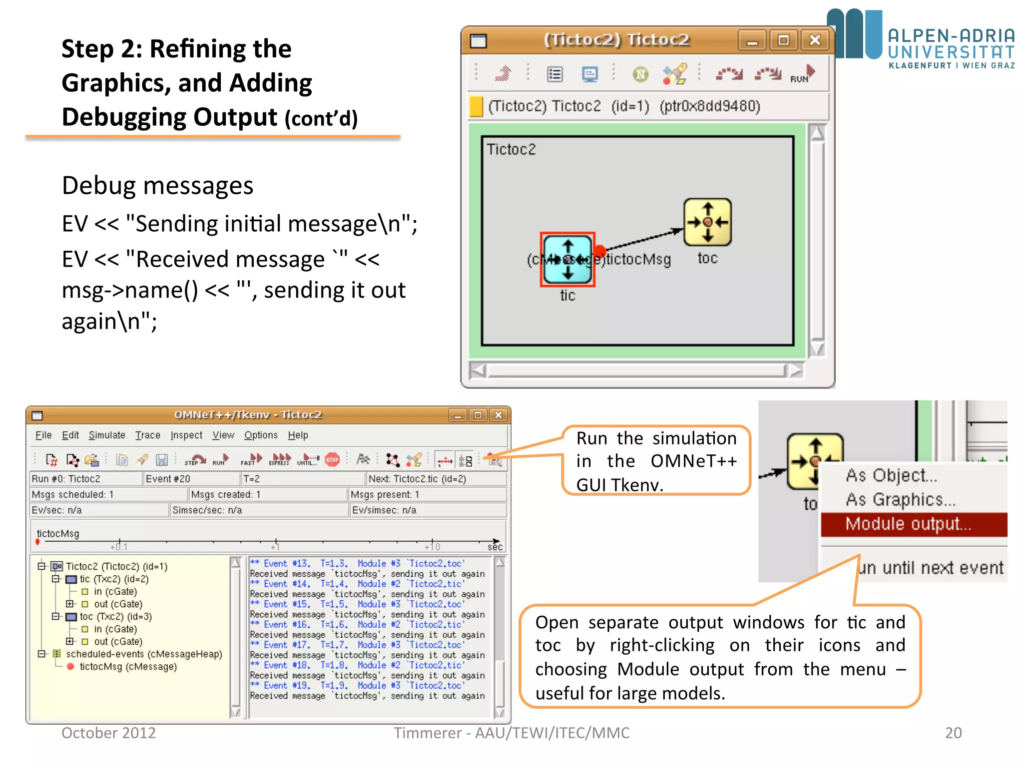 Step 2: Refining the
Graphics, and Adding
Debugging Output (cont’d)
Debug messages
EV << "Sending initial messagen";
EV << "Received message `" <<
msg->name() << "', sending it out
againn";
October 2015 C. Timmerer - AAU/TEWI/ITEC/MMC 20
Open separate output windows for tic and
toc by right-clicking on their icons and
choosing Module output from the menu –
useful for large models.
 