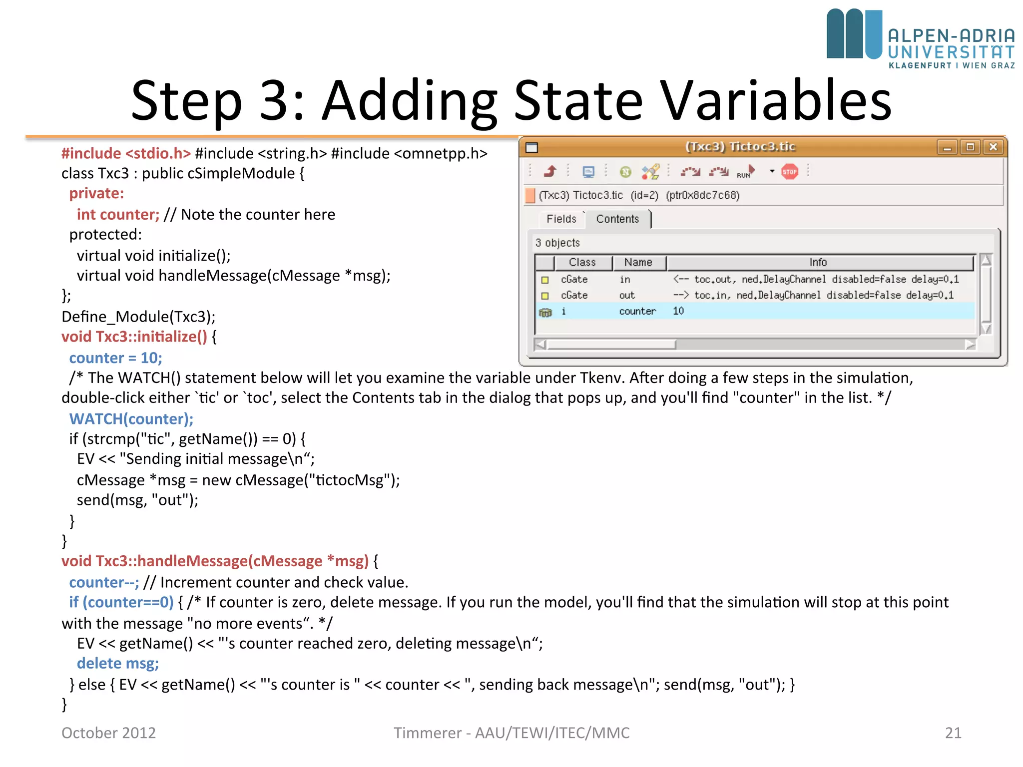 Step 3: Adding State Variables
#include <stdio.h> #include <string.h> #include <omnetpp.h> using namespace omnetpp;
class Txc3 : public cSimpleModule {
private:
int counter; // Note the counter here
protected:
virtual void initialize() override;
virtual void handleMessage(cMessage *msg) override;
};
Define_Module(Txc3);
void Txc3::initialize() {
counter = 10;
/* The WATCH() statement below will let you examine the variable under Tkenv. After doing a few steps in the simulation,
double-click either `tic' or `toc', select the Contents tab in the dialog that pops up, and you'll find "counter" in the list. */
WATCH(counter);
if (strcmp("tic", getName()) == 0) {
EV << "Sending initial messagen“;
cMessage *msg = new cMessage("tictocMsg");
send(msg, "out");
}
}
void Txc3::handleMessage(cMessage *msg) {
counter--; // Increment counter and check value.
if (counter==0) { /* If counter is zero, delete message. If you run the model, you'll find that the simulation will stop at this point
with the message "no more events“. */
EV << getName() << "'s counter reached zero, deleting messagen“;
delete msg;
} else { EV << getName() << "'s counter is " << counter << ", sending back messagen"; send(msg, "out"); }
}
October 2015 C. Timmerer - AAU/TEWI/ITEC/MMC 21
 