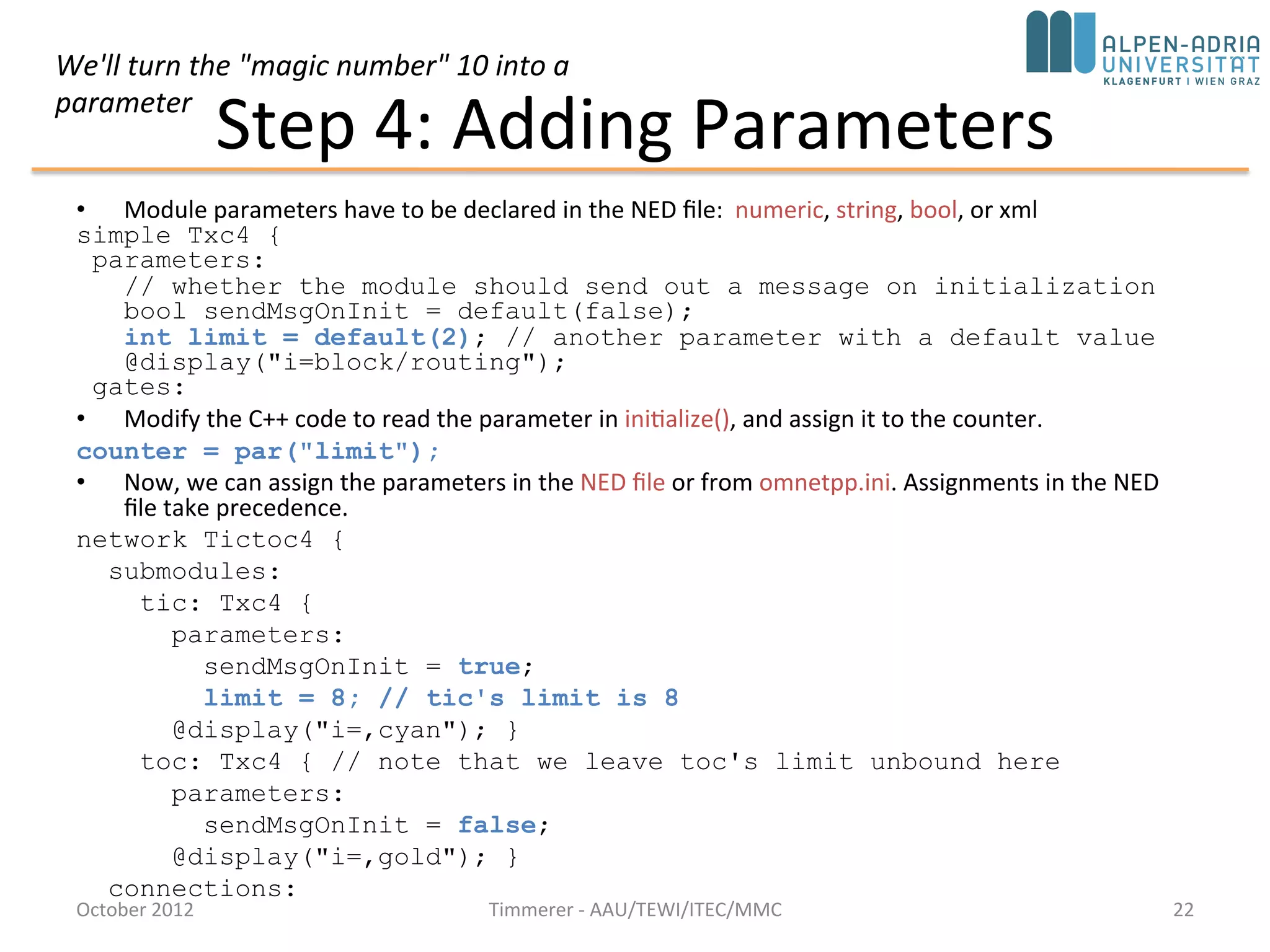 Step 4: Adding Parameters
• Module parameters have to be declared in the NED file: numeric, string, bool, or xml
simple Txc4 {
parameters:
// whether the module should send out a message on initialization
bool sendMsgOnInit = default(false);
int limit = default(2); // another parameter with a default value
@display("i=block/routing");
gates:
• Modify the C++ code to read the parameter in initialize(), and assign it to the counter.
counter = par("limit");
• Now, we can assign the parameters in the NED file or from omnetpp.ini. Assignments in the NED
file take precedence.
network Tictoc4 {
submodules:
tic: Txc4 {
parameters:
sendMsgOnInit = true;
limit = 8; // tic's limit is 8
@display("i=,cyan"); }
toc: Txc4 { // note that we leave toc's limit unbound here
parameters:
sendMsgOnInit = false;
@display("i=,gold"); }
connections:
October 2015 C. Timmerer - AAU/TEWI/ITEC/MMC 22
We'll turn the "magic number" 10 into a
parameter
 
