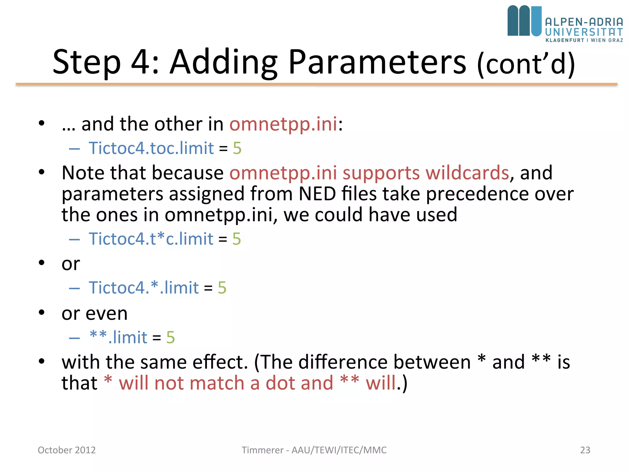 Step 4: Adding Parameters (cont’d)
• … and the other in omnetpp.ini:
– Tictoc4.toc.limit = 5
• Note that because omnetpp.ini supports wildcards, and
parameters assigned from NED files take precedence
over the ones in omnetpp.ini, we could have used
– Tictoc4.t*c.limit = 5
• or
– Tictoc4.*.limit = 5
• or even
– **.limit = 5
• with the same effect. (The difference between * and **
is that * will not match a dot and ** will.)
October 2015 C. Timmerer - AAU/TEWI/ITEC/MMC 23
 