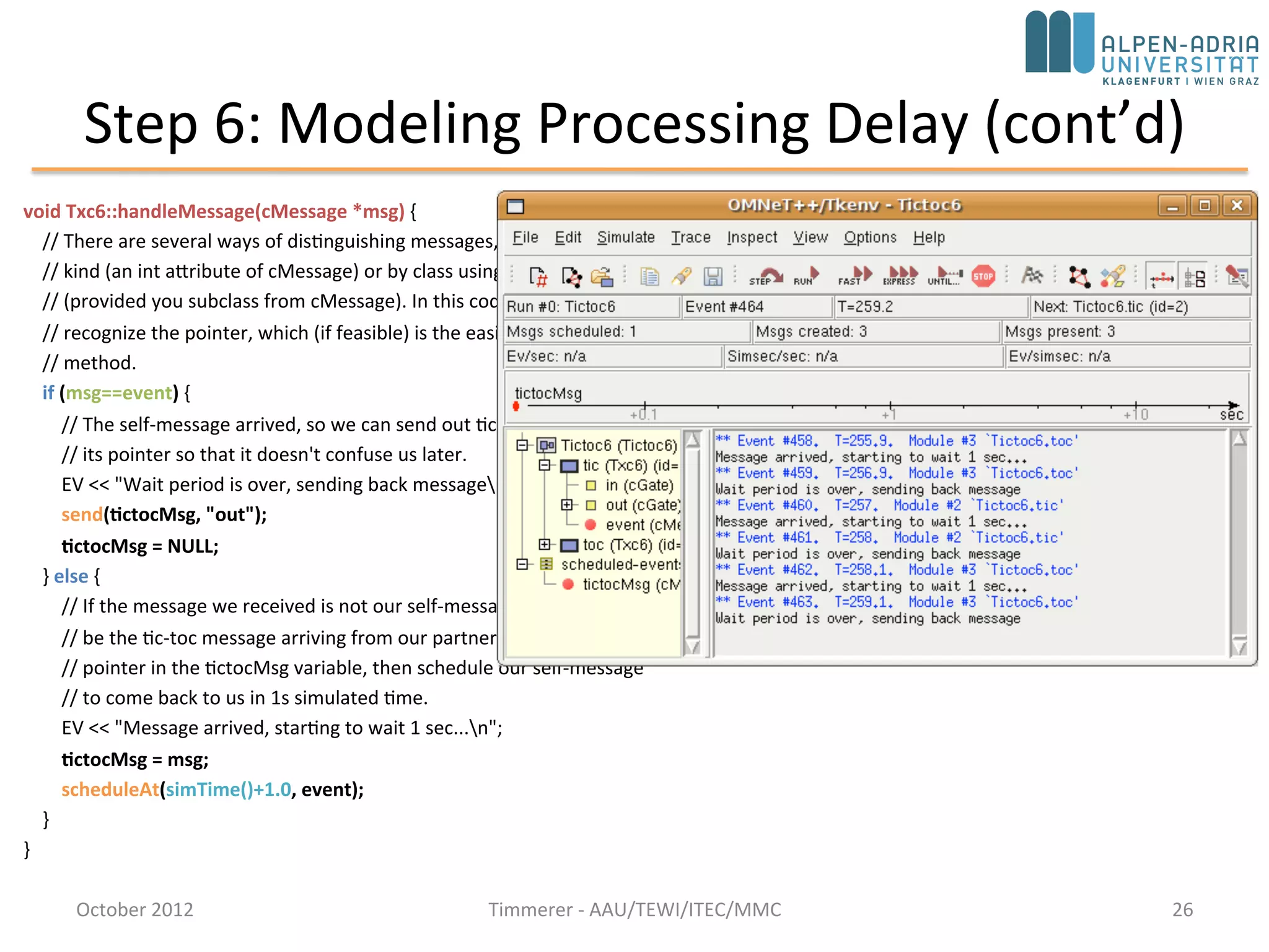Step 6: Modeling Processing Delay (cont’d)
void Txc6::handleMessage(cMessage *msg) {
// There are several ways of distinguishing messages, for example by message
// kind (an int attribute of cMessage) or by class using dynamic_cast
// (provided you subclass from cMessage). In this code we just check if we
// recognize the pointer, which (if feasible) is the easiest and fastest
// method.
if (msg==event) {
// The self-message arrived, so we can send out tictocMsg and NULL out
// its pointer so that it doesn't confuse us later.
EV << "Wait period is over, sending back messagen";
send(tictocMsg, "out");
tictocMsg = NULL;
} else {
// If the message we received is not our self-message, then it must
// be the tic-toc message arriving from our partner. We remember its
// pointer in the tictocMsg variable, then schedule our self-message
// to come back to us in 1s simulated time.
EV << "Message arrived, starting to wait 1 sec...n";
tictocMsg = msg;
scheduleAt(simTime()+1.0, event);
}
}
October 2015 C. Timmerer - AAU/TEWI/ITEC/MMC 26
 