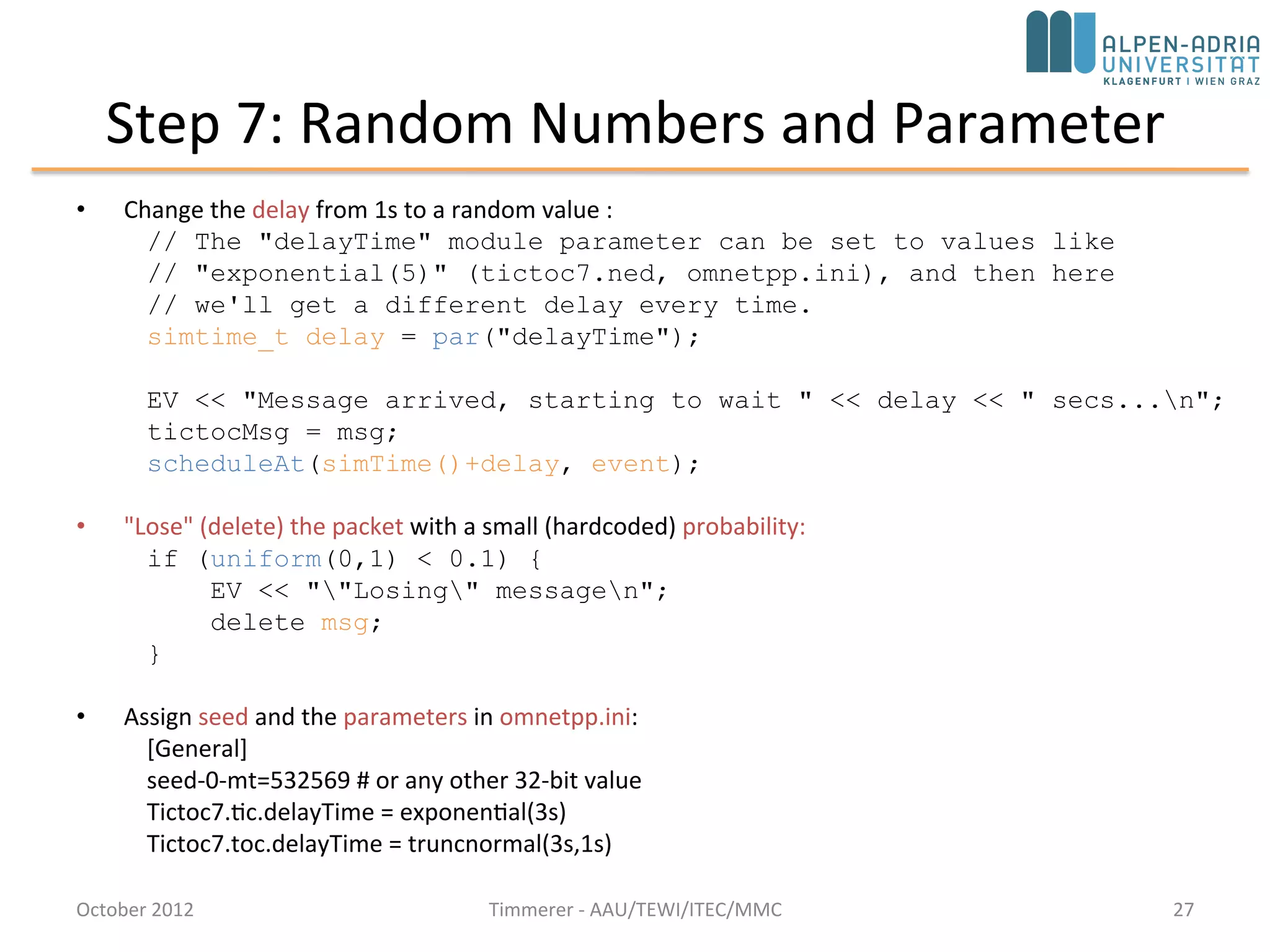 Step 7: Random Numbers and Parameter
• Change the delay from 1s to a random value :
// The "delayTime" module parameter can be set to values like
// "exponential(5)" (tictoc7.ned, omnetpp.ini), and then here
// we'll get a different delay every time.
simtime_t delay = par("delayTime");
EV << "Message arrived, starting to wait " << delay << " secs...n";
tictocMsg = msg;
scheduleAt(simTime()+delay, event);
• "Lose" (delete) the packet with a small (hardcoded) probability:
if (uniform(0,1) < 0.1) {
EV << ""Losing" messagen";
bubble("message lost");
delete msg;
}
• Assign seed and the parameters in omnetpp.ini:
[General]
seed-0-mt=532569 # or any other 32-bit value
Tictoc7.tic.delayTime = exponential(3s)
Tictoc7.toc.delayTime = truncnormal(3s,1s)
October 2015 C. Timmerer - AAU/TEWI/ITEC/MMC 27
 