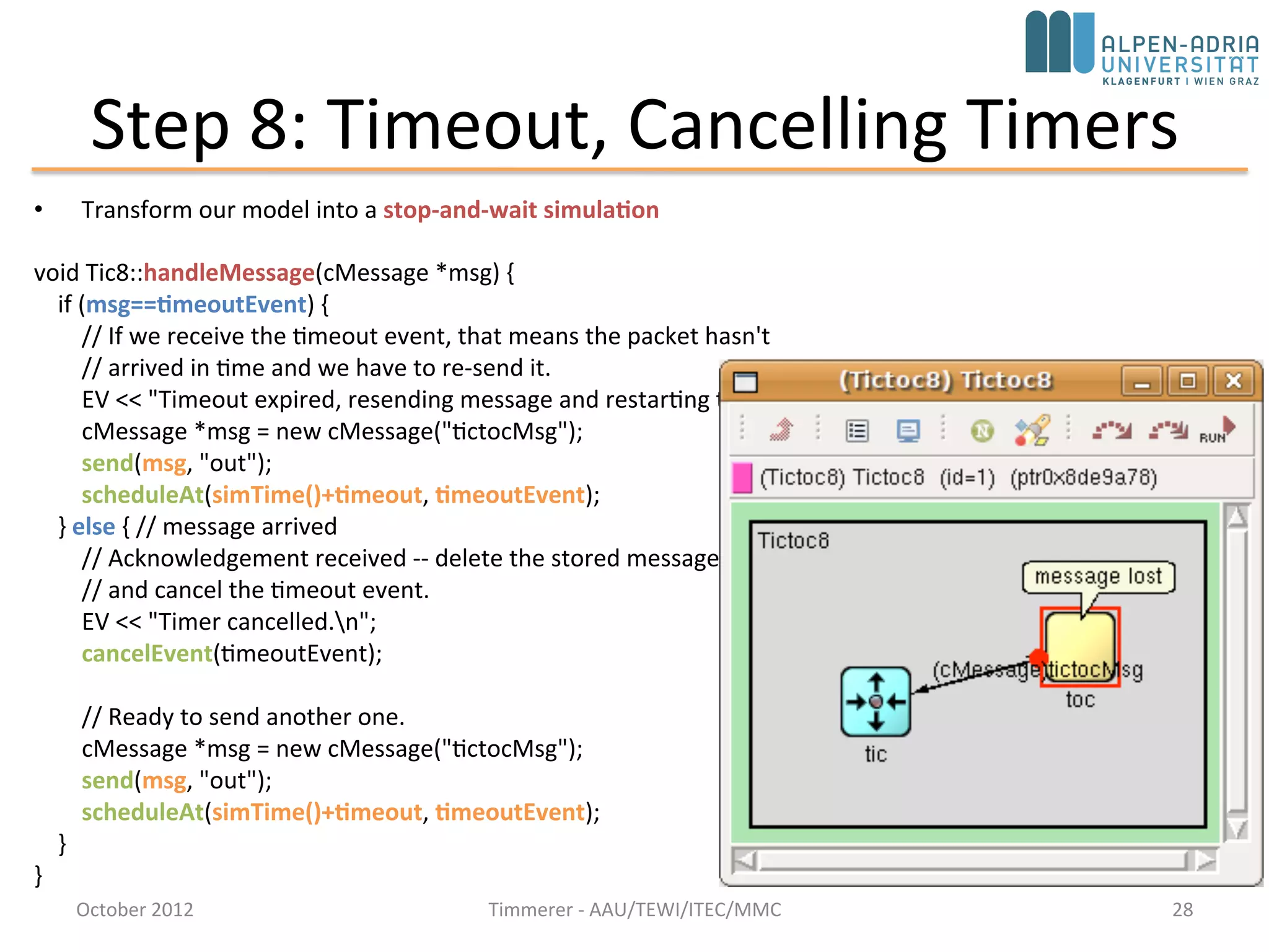 Step 8: Timeout, Cancelling Timers
• Transform our model into a stop-and-wait simulation
void Tic8::handleMessage(cMessage *msg) {
if (msg==timeoutEvent) {
// If we receive the timeout event, that means the packet hasn't
// arrived in time and we have to re-send it.
EV << "Timeout expired, resending message and restarting timern";
cMessage *msg = new cMessage("tictocMsg");
send(msg, "out");
scheduleAt(simTime()+timeout, timeoutEvent);
} else { // message arrived
// Acknowledgement received -- delete the stored message
// and cancel the timeout event.
EV << "Timer cancelled.n";
cancelEvent(timeoutEvent);
// Ready to send another one.
cMessage *msg = new cMessage("tictocMsg");
send(msg, "out");
scheduleAt(simTime()+timeout, timeoutEvent);
}
}
October 2015 C. Timmerer - AAU/TEWI/ITEC/MMC 28
 