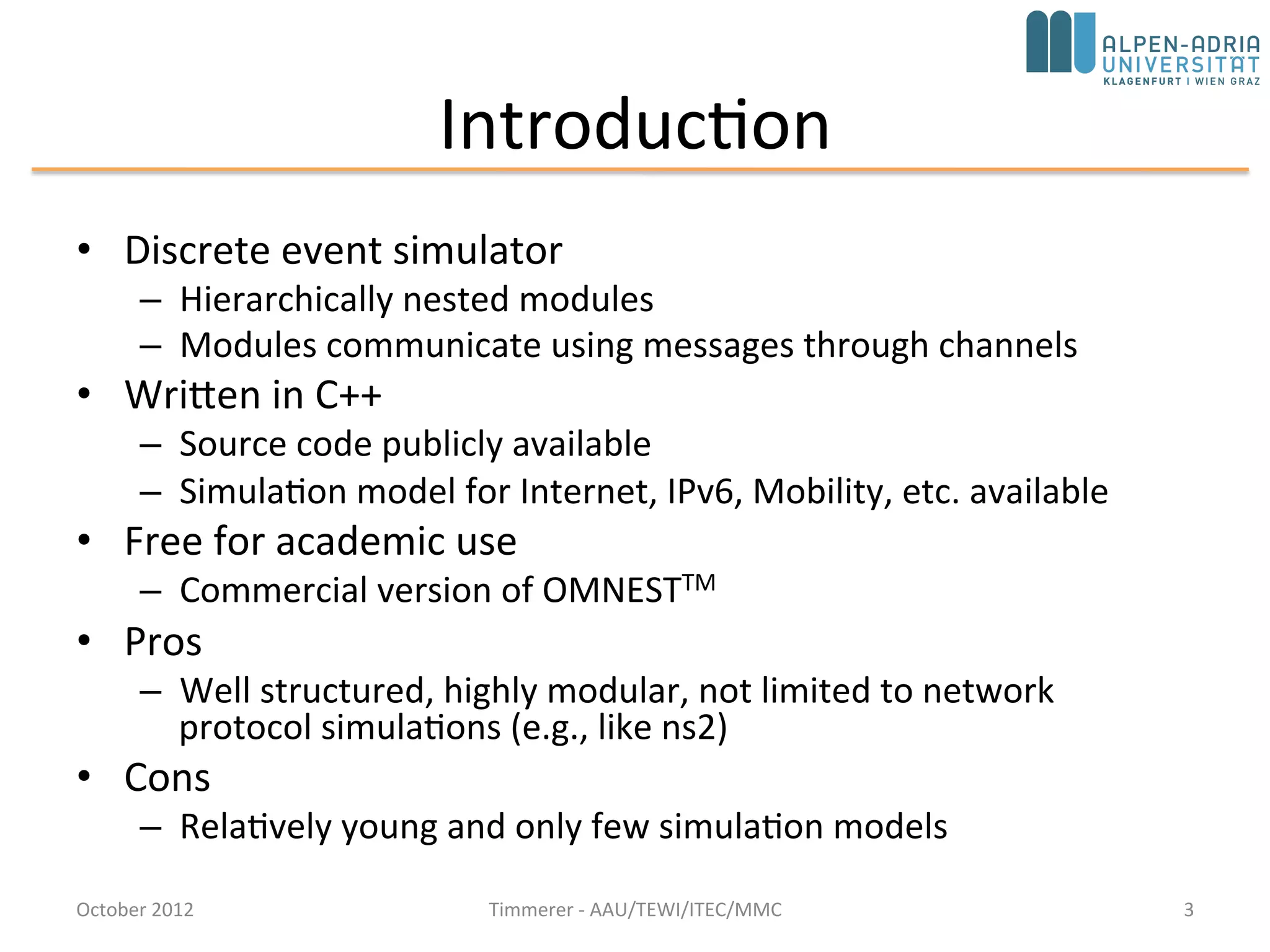 Introduction
• Discrete event simulator
– Hierarchically nested modules
– Modules communicate using messages through channels
• Basic machinery and tools to write simulations
– Does not provide any components specifically for computer network
simulations, queuing network simulations, system architecture simulations or
any other area
• Written in C++
– Source code publicly available
– Simulation model for Internet, IPv6, Mobility, etc. available
• Free for academic use
– Commercial version: OMNESTTM
• Pros
– Well structured, highly modular, not limited to network protocol simulations
(e.g., like ns2)
• Cons
– Relatively young and only few simulation models – not young anymore,
mature, comes with IDE, good documentation, and simulation models are
availableOctober 2015 C. Timmerer - AAU/TEWI/ITEC/MMC 3
 