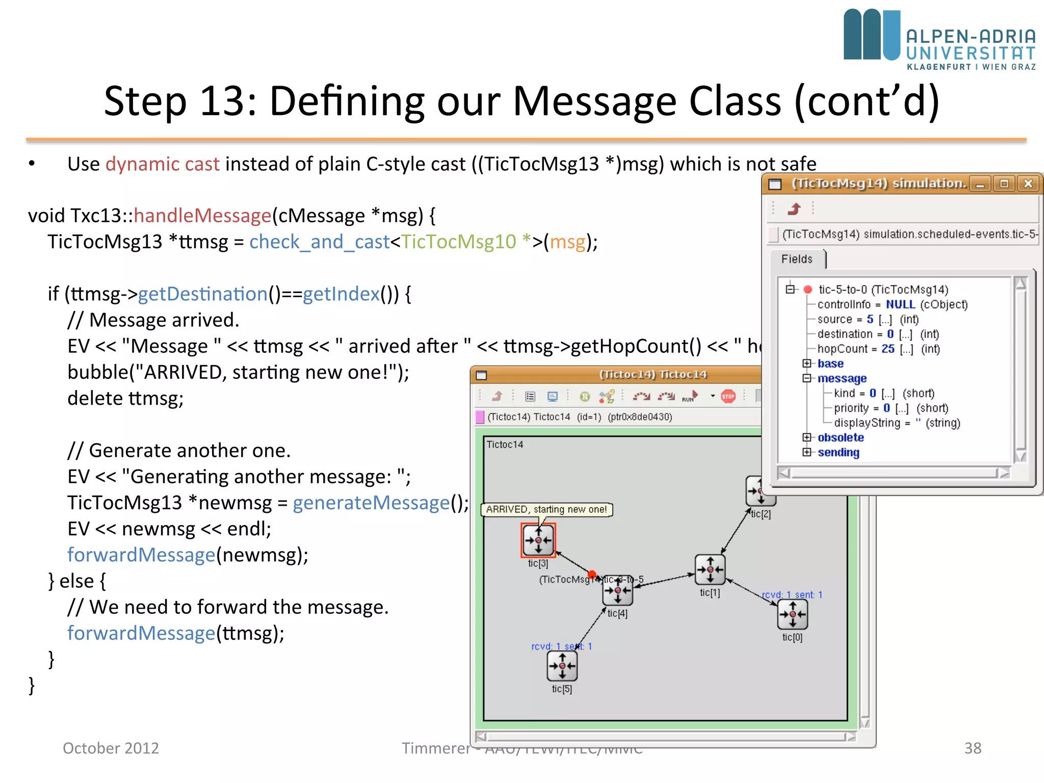 Step 13: Defining our Message Class
• Destination address is no longer hardcoded tic[3] – add destination address to
message
• Subclass cMessage: tictoc13.msg
message TicTocMsg13 {
fields:
int source;
int destination;
int hopCount = 0;
}
• opp_msgc is invoked and it generates tictoc13_m.h and tictoc13_m.cc
• Include tictoc13_m.h into our C++ code, and we can use TicTocMsg13 as any other
class
#include "tictoc13_m.h"
TicTocMsg13 *msg = new TicTocMsg13(msgname);
msg->setSource(src);
msg->setDestination(dest);
return msg;
October 2015 C. Timmerer - AAU/TEWI/ITEC/MMC 38
 