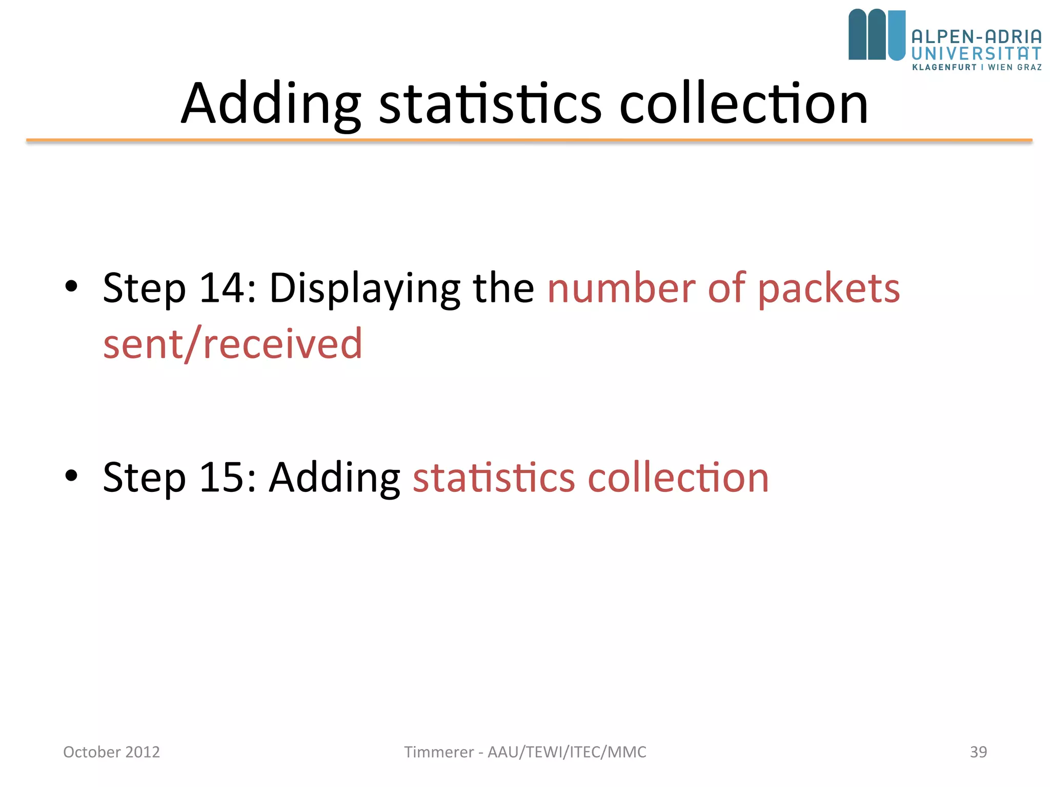 Step 13: Defining our Message Class (cont’d)
• Use dynamic cast instead of plain C-style cast ((TicTocMsg13 *)msg) which is not safe
void Txc13::handleMessage(cMessage *msg) {
TicTocMsg13 *ttmsg = check_and_cast<TicTocMsg13 *>(msg);
if (ttmsg->getDestination()==getIndex()) {
// Message arrived.
EV << "Message " << ttmsg << " arrived after " << ttmsg->getHopCount() << " hops.n";
bubble("ARRIVED, starting new one!");
delete ttmsg;
// Generate another one.
EV << "Generating another message: ";
TicTocMsg13 *newmsg = generateMessage();
EV << newmsg << endl;
forwardMessage(newmsg);
} else {
// We need to forward the message.
forwardMessage(ttmsg);
}
}
October 2015 C. Timmerer - AAU/TEWI/ITEC/MMC 39
 