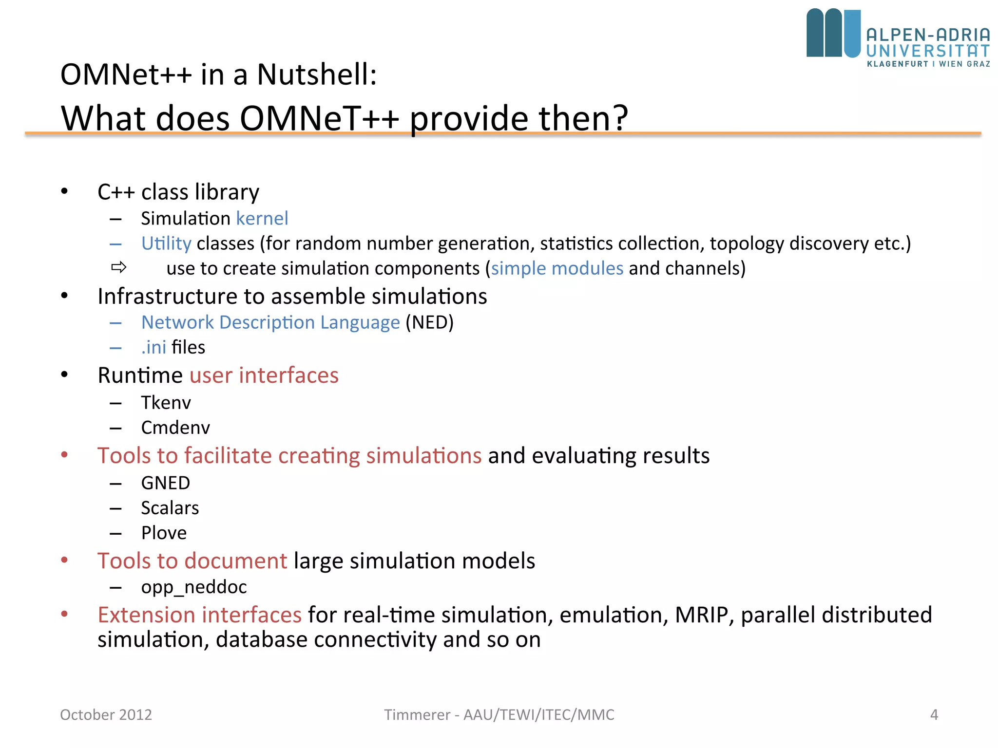 OMNet++ in a Nutshell:
What does OMNeT++ provide then?
• C++ class library
– Simulation kernel
– Utility classes (for random number generation, statistics collection, topology
discovery etc.)
 use to create simulation components (simple modules and channels)
• Infrastructure to assemble simulations
– Network Description Language (NED)
– .ini files
• Runtime user interfaces
– Tkenv
– Cmdenv
• Eclipse-based simulation IDE for designing, running and evaluating
simulations
• Extension interfaces for real-time simulation, emulation, MRIP, parallel
distributed simulation, database connectivity and so on
October 2015 C. Timmerer - AAU/TEWI/ITEC/MMC 4
 