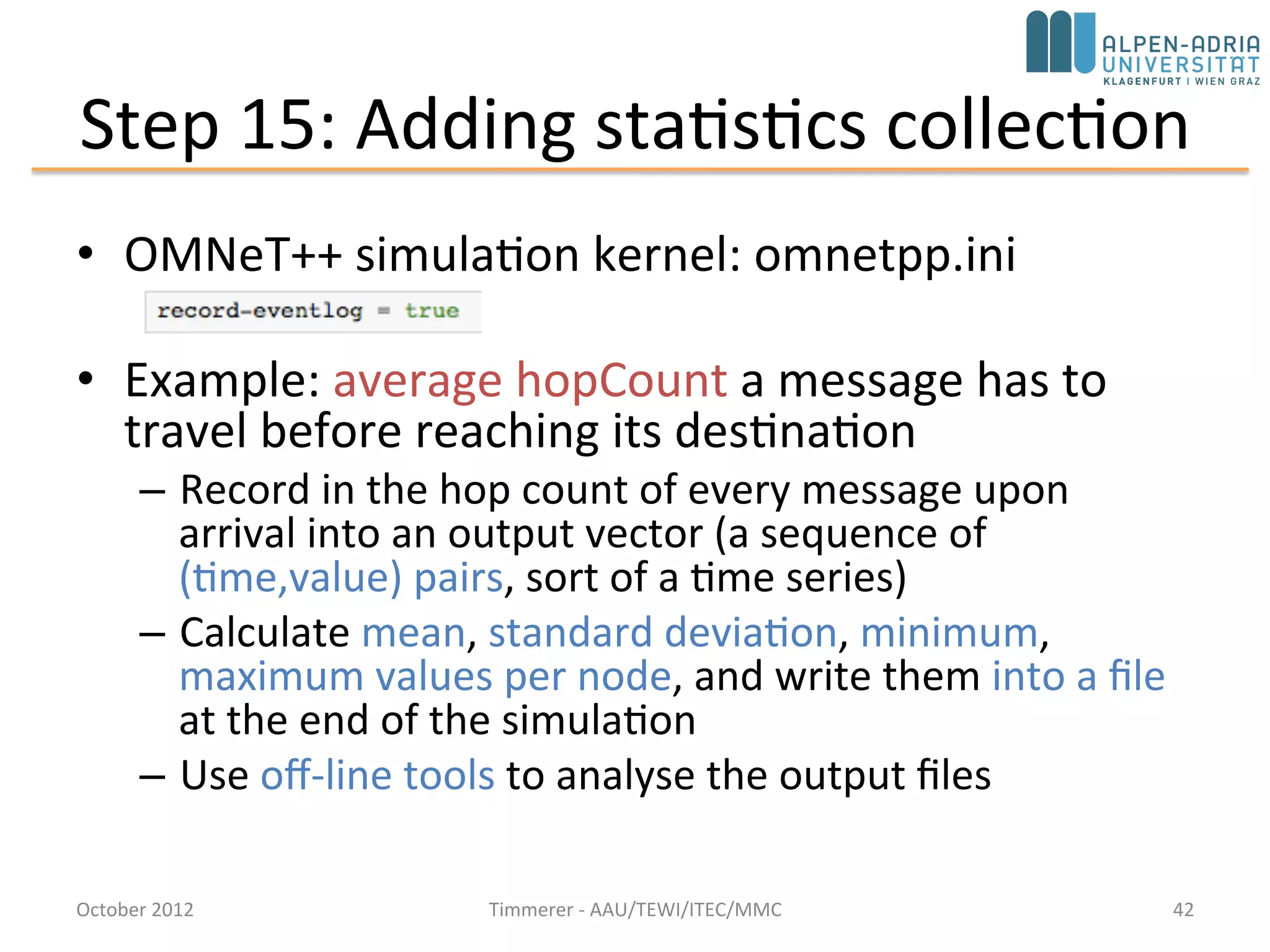 Step 14: Displaying the Number of Packets Sent/Received
• Add two counters to the module class: numSent and numReceived
• Set to zero and WATCH'ed in the initialize() method
• Use the Find/inspect objects dialog (Inspect menu; it is also on the toolbar)
October 2015 C. Timmerer - AAU/TEWI/ITEC/MMC 42
 