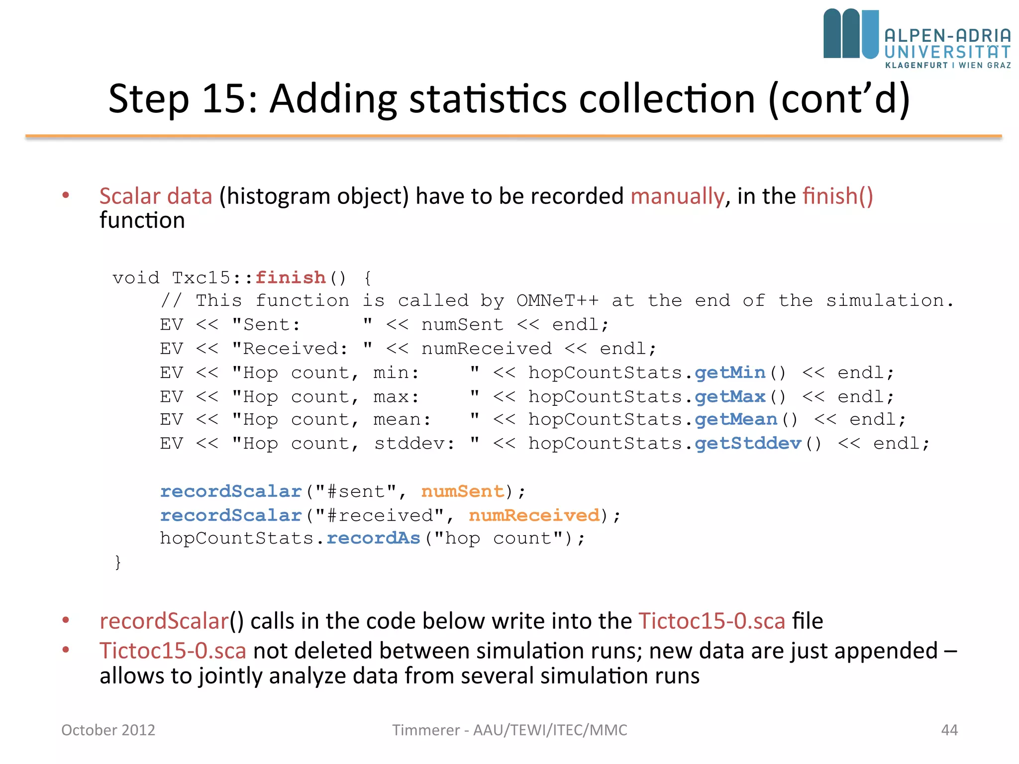 Step 15: Adding statistics collection
• OMNeT++ simulation kernel: omnetpp.ini
• Example: average hopCount a message has to
travel before reaching its destination
– Record in the hop count of every message upon arrival
into an output vector (a sequence of (time,value)
pairs, sort of a time series)
– Calculate mean, standard deviation, minimum,
maximum values per node, and write them into a file
at the end of the simulation
– Use off-line tools to analyse the output files
October 2015 C. Timmerer - AAU/TEWI/ITEC/MMC 44
 