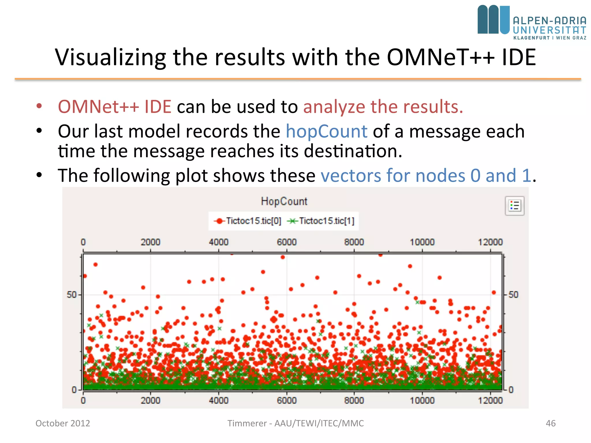 Step 15: Adding statistics collection (cont’d)
• Scalar data (histogram object) have to be recorded manually, in the finish()
function
void Txc15::finish() {
// This function is called by OMNeT++ at the end of the simulation.
EV << "Sent: " << numSent << endl;
EV << "Received: " << numReceived << endl;
EV << "Hop count, min: " << hopCountStats.getMin() << endl;
EV << "Hop count, max: " << hopCountStats.getMax() << endl;
EV << "Hop count, mean: " << hopCountStats.getMean() << endl;
EV << "Hop count, stddev: " << hopCountStats.getStddev() << endl;
recordScalar("#sent", numSent);
recordScalar("#received", numReceived);
hopCountStats.recordAs("hop count");
}
• recordScalar() calls in the code below write into the Tictoc15-0.sca file
• Tictoc15-0.sca not deleted between simulation runs; new data are just appended –
allows to jointly analyze data from several simulation runs
October 2015 C. Timmerer - AAU/TEWI/ITEC/MMC 46
 