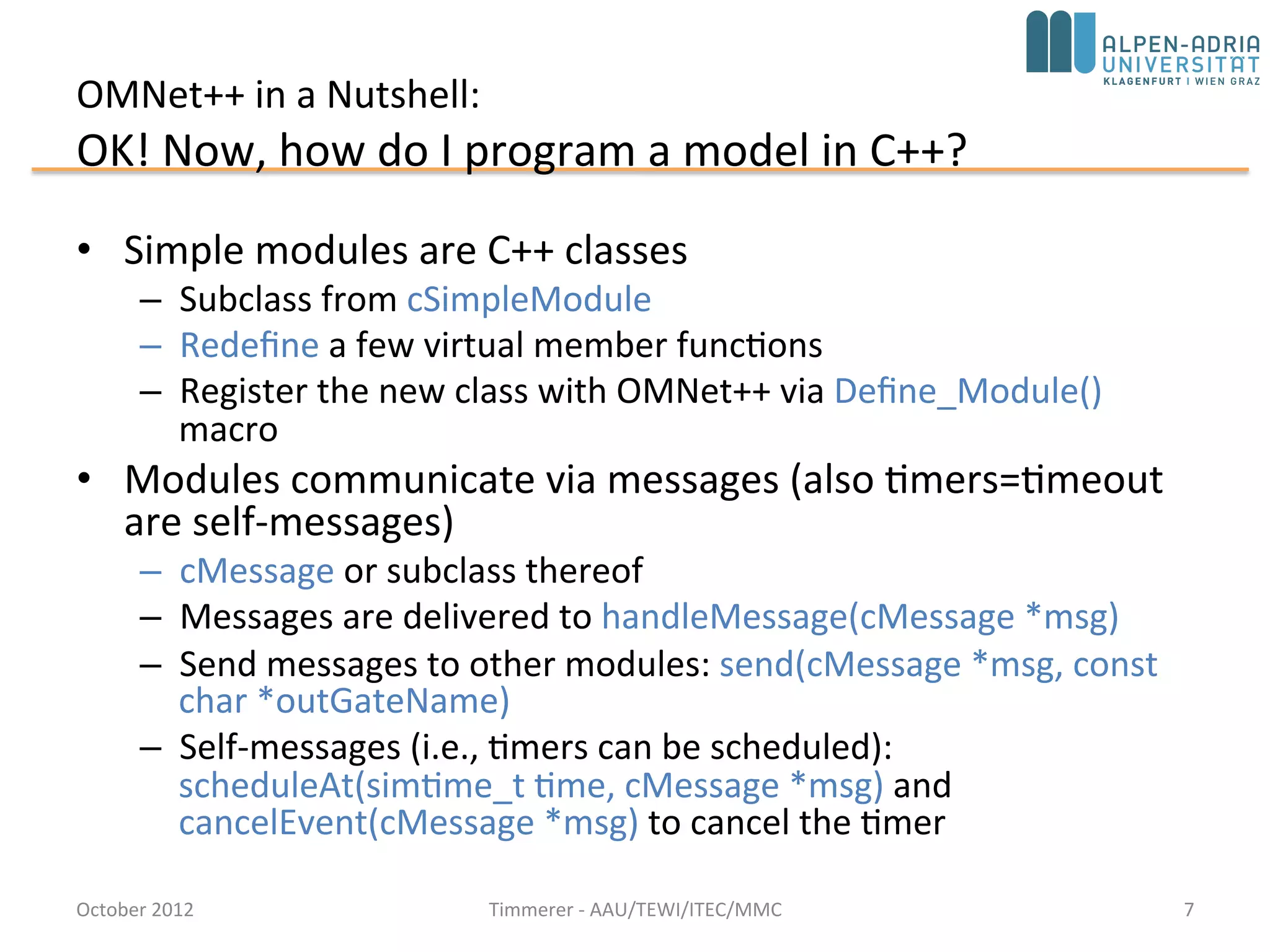 OMNet++ in a Nutshell:
OK! Now, how do I program a model in C++?
• Simple modules are C++ classes
– Subclass from cSimpleModule
– Redefine a few virtual member functions
– Register the new class with OMNet++ via Define_Module()
macro
• Modules communicate via messages (also timers=timeout
are self-messages)
– cMessage or subclass thereof
– Messages are delivered to handleMessage(cMessage *msg)
– Send messages to other modules: send(cMessage *msg, const
char *outGateName)
– Self-messages (i.e., timers can be scheduled):
scheduleAt(simtime_t time, cMessage *msg) and
cancelEvent(cMessage *msg) to cancel the timer
October 2015 C. Timmerer - AAU/TEWI/ITEC/MMC 7
 