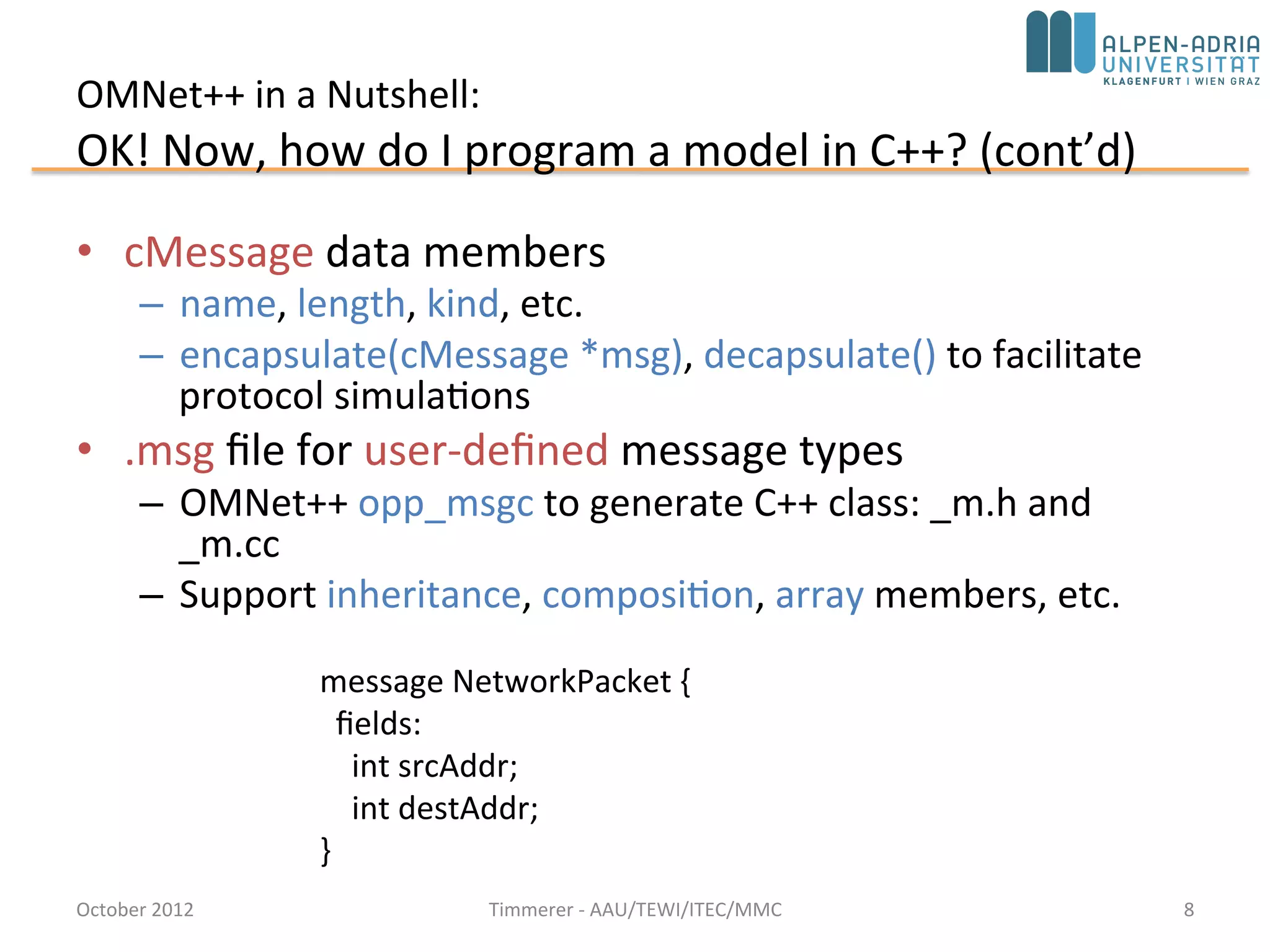 OMNet++ in a Nutshell:
OK! Now, how do I program a model in C++? (cont’d)
• cMessage data members
– name, length, kind, etc.
– encapsulate(cMessage *msg), decapsulate() to facilitate
protocol simulations
• .msg file for user-defined message types
– OMNet++ opp_msgc to generate C++ class: _m.h and
_m.cc
– Support inheritance, composition, array members, etc.
October 2015 C. Timmerer - AAU/TEWI/ITEC/MMC 8
message NetworkPacket {
fields:
int srcAddr;
int destAddr;
}
 