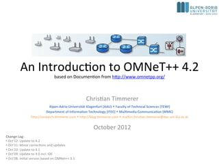 An Introduction to OMNeT++ 5.1
based on Documention from http://www.omnetpp.org/
Christian Timmerer
October 2017
Change Log:
• Oct’17: Update to 5.1
• Oct’15: Update to 5.0
• Oct’14: Update to 4.5
• Oct’13: Update to 4.3
• Oct’12: Update to 4.2
• Oct’11: Minor corrections and updates
• Oct’10: Update to 4.1
• Oct’09: Update to 4.0 incl. IDE
• Oct’08: Initial version based on OMNet++ 3.3
Alpen-Adria-Universität Klagenfurt (AAU)  Faculty of Technical Sciences (TEWI)
Institute of Information Technology (ITEC)  Multimedia Communication (MMC)
http://blog.timmerer.com  @timse7  mailto:christian.timmerer@itec.aau.at
Chief Innovation Officer (CIO) at bitmovin GmbH
http://www.bitmovin.com  christian.timmerer@bitmovin.com
 