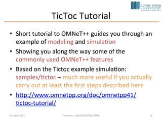 TicToc Tutorial
• Short tutorial to OMNeT++ guides you through an
example of modeling and simulation
• Showing you along the way some of the
commonly used OMNeT++ features
• Based on the Tictoc example simulation:
samples/tictoc – much more useful if you actually
carry out at least the first steps described here
• http://www.omnetpp.org/doc/omnetpp/tictoc-
tutorial/
October 2015 C. Timmerer - AAU/TEWI/ITEC/MMC 11
 