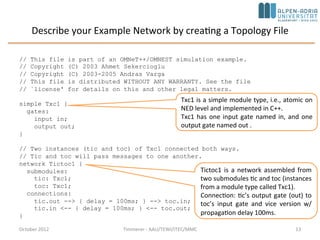 Describe your Example Network by creating a Topology File
October 2015 C. Timmerer - AAU/TEWI/ITEC/MMC 13
// This file is part of an OMNeT++/OMNEST simulation example.
// Copyright (C) 2003 Ahmet Sekercioglu
// Copyright (C) 2003-2008 Andras Varga
// This file is distributed WITHOUT ANY WARRANTY. See the file
// `license' for details on this and other legal matters.
simple Txc1 {
gates:
input in;
output out;
}
// Two instances (tic and toc) of Txc1 connected both ways.
// Tic and toc will pass messages to one another.
network Tictoc1 {
submodules:
tic: Txc1;
toc: Txc1;
connections:
tic.out --> { delay = 100ms; } --> toc.in;
tic.in <-- { delay = 100ms; } <-- toc.out;
}
Tictoc1 is a network assembled from
two submodules tic and toc (instances
from a module type called Txc1).
Connection: tic’s output gate (out) to
toc’s input gate and vice versa with
propagation delay 100ms.
Txc1 is a simple module type, i.e., atomic on
NED level and implemented in C++.
Txc1 has one input gate named in, and one
output gate named out .
 