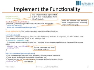 Implement the Functionality
October 2015 C. Timmerer - AAU/TEWI/ITEC/MMC 14
#include <string.h>
#include <omnetpp.h>
using namespace omnetpp;
class Txc1 : public cSimpleModule {
protected: // The following redefined virtual function holds the algorithm.
virtual void initialize() override;
virtual void handleMessage(cMessage *msg) override;
};
Define_Module(Txc1); // The module class needs to be registered with OMNeT++
void Txc1::initialize() {
// Initialize is called at the beginning of the simulation. To bootstrap the tic-toc-tic-toc process, one of the modules needs
// to send the first message. Let this be `tic‘. Am I Tic or Toc?
if (strcmp("tic", getName()) == 0) {
// create and send first message on gate "out". "tictocMsg" is an arbitrary string which will be the name of the message object.
cMessage *msg = new cMessage("tictocMsg");
send(msg, "out");
}
}
void Txc1::handleMessage(cMessage *msg) {
// The handleMessage() method is called whenever a message arrives at the module.
// Here, we just send it to the other module, through gate `out'.
// Because both `tic' and `toc' does the same, the message will bounce between the two.
send(msg, "out");
}
Txc1 simple module represented
as C++ class Txc1; subclass from
cSimpleModule.
Need to redefine two methods
from cSimpleModule: initialize()
and handleMessage().
Create cMessage and send
it to out on gate out.
Send it back.
 