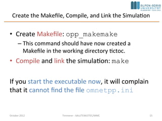 Create the Makefile, Compile, and Link the Simulation
• Create Makefile: opp_makemake
– This command should have now created a
Makefile in the working directory tictoc.
• Compile and link the simulation: make
If you start the executable now, it will complain
that it cannot find the file omnetpp.ini
October 2015 C. Timmerer - AAU/TEWI/ITEC/MMC 15
 