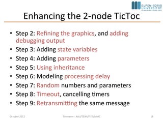 Enhancing the 2-node TicToc
• Step 2: Refining the graphics, and adding
debugging output
• Step 3: Adding state variables
• Step 4: Adding parameters
• Step 5: Using inheritance
• Step 6: Modeling processing delay
• Step 7: Random numbers and parameters
• Step 8: Timeout, cancelling timers
• Step 9: Retransmitting the same message
October 2015 C. Timmerer - AAU/TEWI/ITEC/MMC 18
 