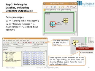 Step 2: Refining the
Graphics, and Adding
Debugging Output (cont’d)
Debug messages
EV << "Sending initial messagen";
EV << "Received message `" <<
msg->name() << "', sending it out
againn";
October 2015 C. Timmerer - AAU/TEWI/ITEC/MMC 20
Open separate output windows for tic and
toc by right-clicking on their icons and
choosing Module output from the menu –
useful for large models.
 