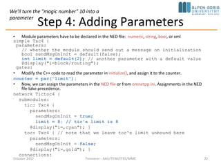 Step 4: Adding Parameters
• Module parameters have to be declared in the NED file: numeric, string, bool, or xml
simple Txc4 {
parameters:
// whether the module should send out a message on initialization
bool sendMsgOnInit = default(false);
int limit = default(2); // another parameter with a default value
@display("i=block/routing");
gates:
• Modify the C++ code to read the parameter in initialize(), and assign it to the counter.
counter = par("limit");
• Now, we can assign the parameters in the NED file or from omnetpp.ini. Assignments in the NED
file take precedence.
network Tictoc4 {
submodules:
tic: Txc4 {
parameters:
sendMsgOnInit = true;
limit = 8; // tic's limit is 8
@display("i=,cyan"); }
toc: Txc4 { // note that we leave toc's limit unbound here
parameters:
sendMsgOnInit = false;
@display("i=,gold"); }
connections:
October 2015 C. Timmerer - AAU/TEWI/ITEC/MMC 22
We'll turn the "magic number" 10 into a
parameter
 