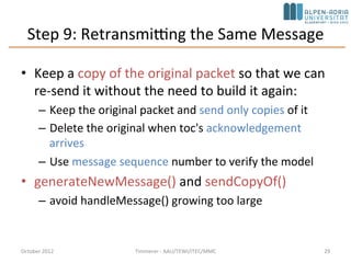 Step 9: Retransmitting the Same Message
• Keep a copy of the original packet so that we can
re-send it without the need to build it again:
– Keep the original packet and send only copies of it
– Delete the original when toc's acknowledgement
arrives
– Use message sequence number to verify the model
• generateNewMessage() and sendCopyOf()
– avoid handleMessage() growing too large
October 2015 C. Timmerer - AAU/TEWI/ITEC/MMC 29
 