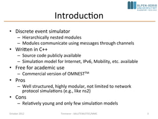 Introduction
• Discrete event simulator
– Hierarchically nested modules
– Modules communicate using messages through channels
• Basic machinery and tools to write simulations
– Does not provide any components specifically for computer network
simulations, queuing network simulations, system architecture simulations or
any other area
• Written in C++
– Source code publicly available
– Simulation model for Internet, IPv6, Mobility, etc. available
• Free for academic use
– Commercial version: OMNESTTM
• Pros
– Well structured, highly modular, not limited to network protocol simulations
(e.g., like ns2)
• Cons
– Relatively young and only few simulation models – not young anymore,
mature, comes with IDE, good documentation, and simulation models are
availableOctober 2015 C. Timmerer - AAU/TEWI/ITEC/MMC 3
 