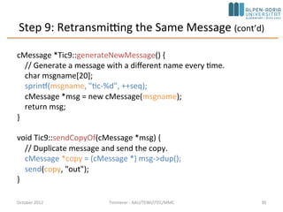 Step 9: Retransmitting the Same Message (cont’d)
cMessage *Tic9::generateNewMessage() {
// Generate a message with a different name every time.
char msgname[20];
sprintf(msgname, "tic-%d", ++seq);
cMessage *msg = new cMessage(msgname);
return msg;
}
void Tic9::sendCopyOf(cMessage *msg) {
// Duplicate message and send the copy.
cMessage *copy = (cMessage *) msg->dup();
send(copy, "out");
}
October 2015 C. Timmerer - AAU/TEWI/ITEC/MMC 30
 