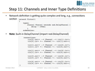 Step 10: More Than Two Nodes (cont’d)
• tic[0] will generate the message to be sent around
– done in initialize()
– getIndex() function which returns the index of the module
• forwardMessage(): invoke from handleMessage() whenever a message arrives
void Txc10::forwardMessage(cMessage *msg) {
// In this example, we just pick a random gate to send it on.
// We draw a random number between 0 and the size of gate `out[]'.
int n = gateSize("out”);
int k = intuniform(0,n-1);
EV << "Forwarding message " << msg << " on port out[" << k << "]n";
send(msg, "out", k);
}
• When the message arrives at tic[3], its handleMessage() will delete the message
October 2015 C. Timmerer - AAU/TEWI/ITEC/MMC 34
 