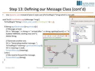 Step 13: Defining our Message Class
• Destination address is no longer hardcoded tic[3] – add destination address to
message
• Subclass cMessage: tictoc13.msg
message TicTocMsg13 {
fields:
int source;
int destination;
int hopCount = 0;
}
• opp_msgc is invoked and it generates tictoc13_m.h and tictoc13_m.cc
• Include tictoc13_m.h into our C++ code, and we can use TicTocMsg13 as any other
class
#include "tictoc13_m.h"
TicTocMsg13 *msg = new TicTocMsg13(msgname);
msg->setSource(src);
msg->setDestination(dest);
return msg;
October 2015 C. Timmerer - AAU/TEWI/ITEC/MMC 38
 