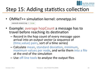 Step 14: Displaying the Number of Packets Sent/Received
• Add two counters to the module class: numSent and numReceived
• Set to zero and WATCH'ed in the initialize() method
• Use the Find/inspect objects dialog (Inspect menu; it is also on the toolbar)
October 2015 C. Timmerer - AAU/TEWI/ITEC/MMC 42
 