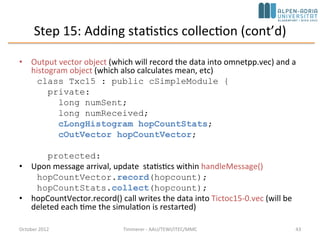 Step 14: Displaying the Number of Packets Sent/Received (cont’d)
• This info appears above the module icons using the
t= display string tag
if (ev.isGUI())
updateDisplay();
void Txc11::updateDisplay(){
char buf[40];
sprintf(buf, "rcvd: %ld sent: %ld", numReceived, numSent);
getDisplayString().setTagArg("t",0,buf);
}
October 2015 C. Timmerer - AAU/TEWI/ITEC/MMC 43
 