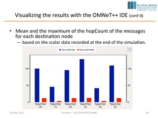 Step 16: Statistic collection without modifying your model
• OMNeT++ 4.1 provides an additional mechanism to record values
and events
– Any model can emit 'signals' that can carry a value or an object
– The model writer just have to decide what signals to emit, what data
to attach to them and when to emit them
• The end user can attach 'listeners' to these signals that can process
or record these data items
– This way the model code does not have to contain any code that is
specific to the statistics collection
– The end user can freely add additional statistics without even looking
into the C++ code
• We can safely remove all statistic related variables from our module
– No need for the cOutVector and cLongHistogram classes either
– Need only a single signal that carries the hopCount of the message at
the time of message arrival at the destination
October 2015 C. Timmerer - AAU/TEWI/ITEC/MMC 48
 