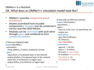 OMNet++ in a Nutshell:
OK. What does an OMNeT++ simulation model look like?
• OMNet++ provides component-based
architecture
• Models assembled from reusable
components = modules (can be combined in
various way like LEGO blocks)
• Modules can be connected with each other
through gates, and combined to form
compound modules
October 2015 C. Timmerer - AAU/TEWI/ITEC/MMC 5
// Ethernet CSMA/CD MAC
simple EtherMAC {
parameters:
string address; // others omitted for brevity
gates:
input phyIn; // to physical layer or the network
output phyOut; // to physical layer or the network
input llcIn; // to EtherLLC or higher layer
output llcOut; // to EtherLLC or higher layer
}
// Host with an Ethernet interface
module EtherStation {
parameters: ...
gates: ...
input in; // for conn. to switch/hub, etc
output out;
submodules:
app: EtherTrafficGen;
llc: EtherLLC;
mac: EtherMAC;
connections:
app.out --> llc.hlIn;
app.in <-- llc.hlOut;
llc.macIn <-- mac.llcOut;
llc.macOout --> mac.llcIn;
mac.phyIn <-- in;
mac.phyOut --> out;
}
network EtherLAN {
... (submodules of type EtherStation, etc) ...
}
 