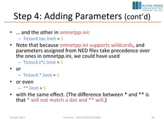 Step 4: Adding Parameters (cont’d)
• … and the other in omnetpp.ini:
– Tictoc4.toc.limit = 5
• Note that because omnetpp.ini supports wildcards, and
parameters assigned from NED files take precedence
over the ones in omnetpp.ini, we could have used
– Tictoc4.t*c.limit = 5
• or
– Tictoc4.*.limit = 5
• or even
– **.limit = 5
• with the same effect. (The difference between * and **
is that * will not match a dot and ** will.)
October 2015 C. Timmerer - AAU/TEWI/ITEC/MMC 23
 