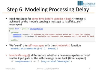 Step 6: Modeling Processing Delay
• Hold messages for some time before sending it back  timing is
achieved by the module sending a message to itself (i.e., self-
messages)
• We "send" the self-messages with the scheduleAt() function
scheduleAt(simTime()+1.0, event);
• handleMessage(): differentiate whether a new message has arrived
via the input gate or the self-message came back (timer expired)
if (msg==event) or if (msg->isSelfMessage())
October 2015 C. Timmerer - AAU/TEWI/ITEC/MMC 25
 