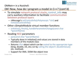 OMNet++ in a Nutshell:
OK! Now, how do I program a model in C++? (cont’d)
• To simulate network protocol stacks, control_info may carry
auxiliary information to facilitate communication between
protocol layers
– cMessage's setControlInfo(cPolymorpic *ctrl) and
removeControlInfo()
• Other cSimpleModule virtual member functions
– initialize(), finish(), handleParameterChange(const char
*paramName)
• Reading NED parameters
– par(const char *paramName)
– Typically done in initialize() and values are stored in data
members of the module class
– Returns cPar object which can be casted to the appropriate type
(long, double, int, etc.) or by calling the object’s doubleValue()
etc. methods
– Support for XML: DOM-like object tree
October 2015 C. Timmerer - AAU/TEWI/ITEC/MMC 9
 
