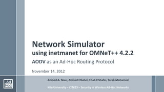 Network Simulator
using inetmanet for OMNeT++ 4.2.2
AODV as an Ad-Hoc Routing Protocol
November 14, 2012

        Ahmed A. Nour, Ahmed ElSaher, Ehab ElShafei, Tarek Mohamed

        Nile University – CIT623 – Security in Wireless Ad-Hoc Networks
 