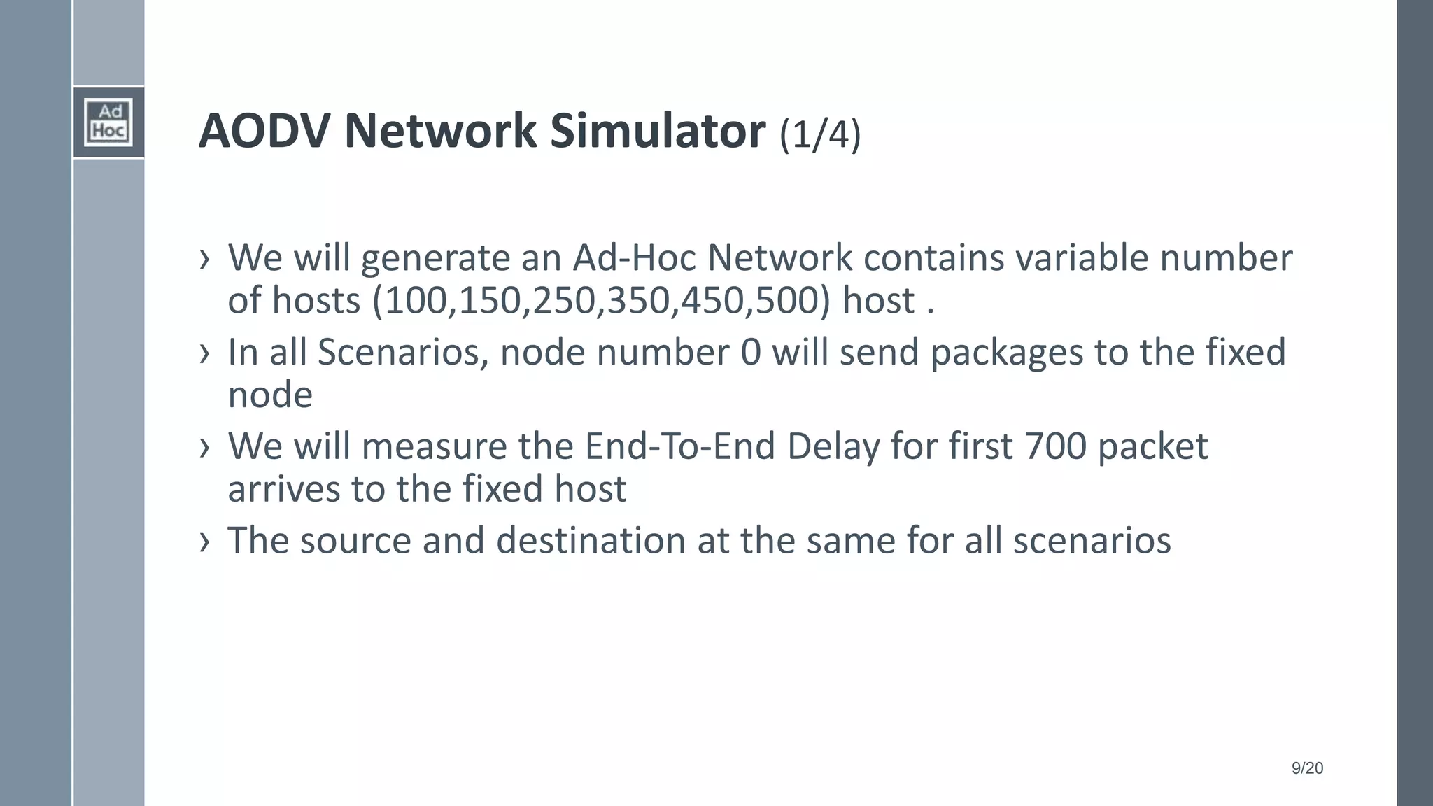 9/20
AODV Network Simulator (1/4)
› We will generate an Ad-Hoc Network contains variable number
of hosts (100,150,250,350,450,500) host .
› In all Scenarios, node number 0 will send packages to the fixed
node
› We will measure the End-To-End Delay for first 700 packet
arrives to the fixed host
› The source and destination at the same for all scenarios
 