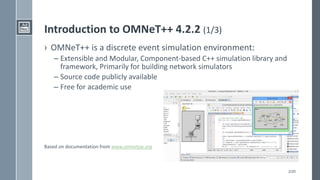 2/20
Introduction to OMNeT++ 4.2.2 (1/3)
› OMNeT++ is a discrete event simulation environment:
– Extensible and Modular, Component-based C++ simulation library and
framework, Primarily for building network simulators
– Source code publicly available
– Free for academic use
Based on documentation from www.omnetpp.org
 