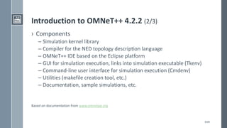 3/20
Introduction to OMNeT++ 4.2.2 (2/3)
› Components
– Simulation kernel library
– Compiler for the NED topology description language
– OMNeT++ IDE based on the Eclipse platform
– GUI for simulation execution, links into simulation executable (Tkenv)
– Command-line user interface for simulation execution (Cmdenv)
– Utilities (makefile creation tool, etc.)
– Documentation, sample simulations, etc.
Based on documentation from www.omnetpp.org
 